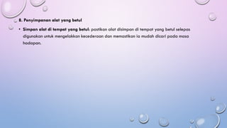 8. Penyimpanan alat yang betul
• Simpan alat di tempat yang betul: pastikan alat disimpan di tempat yang betul selepas
digunakan untuk mengelakkan kecederaan dan memastikan ia mudah dicari pada masa
hadapan.
 