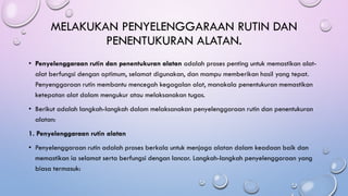 MELAKUKAN PENYELENGGARAAN RUTIN DAN
PENENTUKURAN ALATAN.
• Penyelenggaraan rutin dan penentukuran alatan adalah proses penting untuk memastikan alat-
alat berfungsi dengan optimum, selamat digunakan, dan mampu memberikan hasil yang tepat.
Penyenggaraan rutin membantu mencegah kegagalan alat, manakala penentukuran memastikan
ketepatan alat dalam mengukur atau melaksanakan tugas.
• Berikut adalah langkah-langkah dalam melaksanakan penyelenggaraan rutin dan penentukuran
alatan:
1. Penyelenggaraan rutin alatan
• Penyelenggaraan rutin adalah proses berkala untuk menjaga alatan dalam keadaan baik dan
memastikan ia selamat serta berfungsi dengan lancar. Langkah-langkah penyelenggaraan yang
biasa termasuk:
 