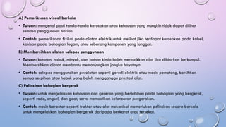 A) Pemeriksaan visual berkala
• Tujuan: mengenal pasti tanda-tanda kerosakan atau kehausan yang mungkin tidak dapat dilihat
semasa penggunaan harian.
• Contoh: pemeriksaan fizikal pada alatan elektrik untuk melihat jika terdapat kerosakan pada kabel,
kakisan pada bahagian logam, atau sebarang komponen yang longgar.
B) Membersihkan alatan selepas penggunaan
• Tujuan: kotoran, habuk, minyak, dan bahan kimia boleh merosakkan alat jika dibiarkan berkumpul.
Membersihkan alatan membantu memanjangkan jangka hayatnya.
• Contoh: selepas menggunakan peralatan seperti gerudi elektrik atau mesin pemotong, bersihkan
semua serpihan atau habuk yang boleh mengganggu prestasi alat.
C) Pelinciran bahagian bergerak
• Tujuan: untuk mengelakkan kehausan dan geseran yang berlebihan pada bahagian yang bergerak,
seperti roda, engsel, dan gear, serta memastikan kelancaran pergerakan.
• Contoh: mesin berputar seperti traktor atau alat mekanikal memerlukan pelinciran secara berkala
untuk mengelakkan bahagian bergerak daripada berkarat atau tersekat.
 