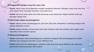 D) Penggantian bahagian yang haus atau rosak
• Tujuan: alatan yang sering digunakan mungkin mengalami kehausan. Bahagian yang rosak atau haus
perlu diganti untuk mencegah kerosakan yang lebih serius.
• Contoh: tali sawat pada mesin atau bilah pemotong yang tumpul perlu diganti apabila tidak lagi
berfungsi dengan baik.
E) Ujian fungsi selepas penyelenggaraan
• Tujuan: selepas proses penyelenggaraan, alat perlu diuji untuk memastikan ia berfungsi dengan baik
sebelum digunakan semula.
• Contoh: selepas menukar minyak pada mesin enjin, hidupkan mesin dan jalankan ujian ringkas untuk
memastikan tiada masalah operasi.
F) Rekod penyelenggaraan
• Tujuan: menyimpan rekod penyelenggaraan membantu mengesan bila penyelenggaraan terakhir
dilakukan dan mengenal pasti bila ia perlu dilakukan lagi.
• Contoh: setiap kali alat diselenggara, rekodkan tarikh, jenis kerja yang dilakukan, dan sebarang
pemerhatian tentang keadaan alat tersebut.
 