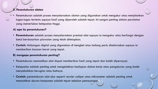 2. Penentukuran alatan
• Penentukuran adalah proses menyelaraskan alatan yang digunakan untuk mengukur atau menjalankan
tugas-tugas tertentu supaya hasil yang diperoleh adalah tepat. Ini sangat penting dalam peralatan
yang memerlukan ketepatan tinggi.
A) apa itu penentukuran?
• Penentukuran adalah proses menyelaraskan prestasi alat supaya ia mengukur atau berfungsi dengan
betul berdasarkan piawaian yang telah ditetapkan.
• Contoh: timbangan digital yang digunakan di bengkel atau ladang perlu diselaraskan supaya ia
memberikan bacaan berat yang tepat.
B) mengapa penentukuran penting?
• Penentukuran memastikan alat dapat memberikan hasil yang tepat dan boleh dipercayai.
• Ketepatan adalah penting untuk mengelakkan kesilapan dalam kerja atau pengukuran yang boleh
menyebabkan kerugian atau bahaya.
• Contoh: penentukuran alat ukur seperti vernier caliper atau mikrometer adalah penting untuk
memastikan ukuran komponen adalah tepat sebelum pemasangan.
 