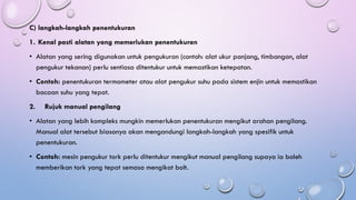 C) langkah-langkah penentukuran
1. Kenal pasti alatan yang memerlukan penentukuran
• Alatan yang sering digunakan untuk pengukuran (contoh: alat ukur panjang, timbangan, alat
pengukur tekanan) perlu sentiasa ditentukur untuk memastikan ketepatan.
• Contoh: penentukuran termometer atau alat pengukur suhu pada sistem enjin untuk memastikan
bacaan suhu yang tepat.
2. Rujuk manual pengilang
• Alatan yang lebih kompleks mungkin memerlukan penentukuran mengikut arahan pengilang.
Manual alat tersebut biasanya akan mengandungi langkah-langkah yang spesifik untuk
penentukuran.
• Contoh: mesin pengukur tork perlu ditentukur mengikut manual pengilang supaya ia boleh
memberikan tork yang tepat semasa mengikat bolt.
 