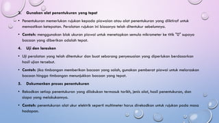 3. Gunakan alat penentukuran yang tepat
• Penentukuran memerlukan rujukan kepada piawaian atau alat penentukuran yang diiktiraf untuk
memastikan ketepatan. Peralatan rujukan ini biasanya telah ditentukur sebelumnya.
• Contoh: menggunakan blok ukuran piawai untuk menetapkan semula mikrometer ke titik "0" supaya
bacaan yang diberikan adalah tepat.
4. Uji dan laraskan
• Uji peralatan yang telah ditentukur dan buat sebarang penyesuaian yang diperlukan berdasarkan
hasil ujian tersebut.
• Contoh: jika timbangan memberikan bacaan yang salah, gunakan pemberat piawai untuk melaraskan
bacaan hingga timbangan menunjukkan bacaan yang tepat.
5. Dokumenkan proses penentukuran
• Rekodkan setiap penentukuran yang dilakukan termasuk tarikh, jenis alat, hasil penentukuran, dan
siapa yang melakukannya.
• Contoh: penentukuran alat ukur elektrik seperti multimeter harus direkodkan untuk rujukan pada masa
hadapan.
 