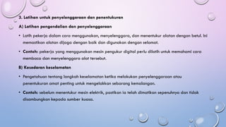 3. Latihan untuk penyelenggaraan dan penentukuran
A) Latihan pengendalian dan penyelenggaraan
• Latih pekerja dalam cara menggunakan, menyelenggara, dan menentukur alatan dengan betul. Ini
memastikan alatan dijaga dengan baik dan digunakan dengan selamat.
• Contoh: pekerja yang menggunakan mesin pengukur digital perlu dilatih untuk memahami cara
membaca dan menyelenggara alat tersebut.
B) Kesedaran keselamatan
• Pengetahuan tentang langkah keselamatan ketika melakukan penyelenggaraan atau
penentukuran amat penting untuk mengelakkan sebarang kemalangan.
• Contoh: sebelum menentukur mesin elektrik, pastikan ia telah dimatikan sepenuhnya dan tidak
disambungkan kepada sumber kuasa.
 
