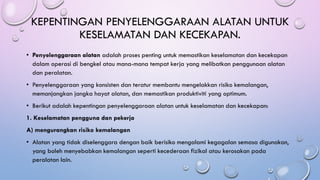 KEPENTINGAN PENYELENGGARAAN ALATAN UNTUK
KESELAMATAN DAN KECEKAPAN.
• Penyelenggaraan alatan adalah proses penting untuk memastikan keselamatan dan kecekapan
dalam operasi di bengkel atau mana-mana tempat kerja yang melibatkan penggunaan alatan
dan peralatan.
• Penyelenggaraan yang konsisten dan teratur membantu mengelakkan risiko kemalangan,
memanjangkan jangka hayat alatan, dan memastikan produktiviti yang optimum.
• Berikut adalah kepentingan penyelenggaraan alatan untuk keselamatan dan kecekapan:
1. Keselamatan pengguna dan pekerja
A) mengurangkan risiko kemalangan
• Alatan yang tidak diselenggara dengan baik berisiko mengalami kegagalan semasa digunakan,
yang boleh menyebabkan kemalangan seperti kecederaan fizikal atau kerosakan pada
peralatan lain.
 