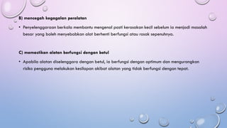 B) mencegah kegagalan peralatan
• Penyelenggaraan berkala membantu mengenal pasti kerosakan kecil sebelum ia menjadi masalah
besar yang boleh menyebabkan alat berhenti berfungsi atau rosak sepenuhnya.
C) memastikan alatan berfungsi dengan betul
• Apabila alatan diselenggara dengan betul, ia berfungsi dengan optimum dan mengurangkan
risiko pengguna melakukan kesilapan akibat alatan yang tidak berfungsi dengan tepat.
 