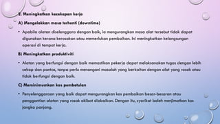 2. Meningkatkan kecekapan kerja
A) Mengelakkan masa terhenti (downtime)
• Apabila alatan diselenggara dengan baik, ia mengurangkan masa alat tersebut tidak dapat
digunakan kerana kerosakan atau memerlukan pembaikan. Ini meningkatkan kelangsungan
operasi di tempat kerja.
B) Meningkatkan produktiviti
• Alatan yang berfungsi dengan baik memastikan pekerja dapat melaksanakan tugas dengan lebih
cekap dan pantas, tanpa perlu menangani masalah yang berkaitan dengan alat yang rosak atau
tidak berfungsi dengan baik.
C) Meminimumkan kos pembetulan
• Penyelenggaraan yang baik dapat mengurangkan kos pembaikan besar-besaran atau
penggantian alatan yang rosak akibat diabaikan. Dengan itu, syarikat boleh menjimatkan kos
jangka panjang.
 