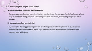 3. Memanjangkan jangka hayat alatan
A) mengurangkan kehausan dan kerosakan
• Penyelenggaraan berkala seperti pelinciran, pembersihan, dan penggantian bahagian yang haus
dapat membantu mengurangkan kehausan pada alat dan mesin, memanjangkan jangka hayat
mereka.
B) Mengoptimumkan prestasi alat
• Apabila alat diselenggara dengan baik, prestasi operasinya lebih optimum. Ini bukan sahaja
meningkatkan kualiti hasil kerja tetapi juga memastikan alat tersebut boleh digunakan untuk
tempoh yang lebih lama.
 