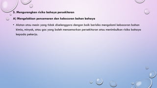 5. Mengurangkan risiko bahaya persekitaran
A) Mengelakkan pencemaran dan kebocoran bahan bahaya
• Alatan atau mesin yang tidak diselenggara dengan baik berisiko mengalami kebocoran bahan
kimia, minyak, atau gas yang boleh mencemarkan persekitaran atau menimbulkan risiko bahaya
kepada pekerja.
 