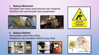 i. Bahaya Mekanikal:
•Peralatan dan mesin yang berputar atau bergerak.
•Serpihan dari pemotongan atau pengilangan.
ii. Bahaya Elektrik:
•Kecederaan akibat litar pintas.
•Kebakaran dari peralatan elektrik yang rosak.
 