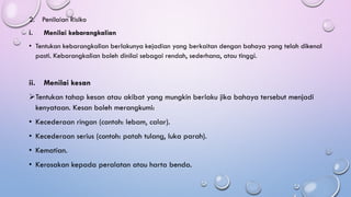 2. Penilaian Risiko
i. Menilai kebarangkalian
• Tentukan kebarangkalian berlakunya kejadian yang berkaitan dengan bahaya yang telah dikenal
pasti. Kebarangkalian boleh dinilai sebagai rendah, sederhana, atau tinggi.
ii. Menilai kesan
➢Tentukan tahap kesan atau akibat yang mungkin berlaku jika bahaya tersebut menjadi
kenyataan. Kesan boleh merangkumi:
• Kecederaan ringan (contoh: lebam, calar).
• Kecederaan serius (contoh: patah tulang, luka parah).
• Kematian.
• Kerosakan kepada peralatan atau harta benda.
 