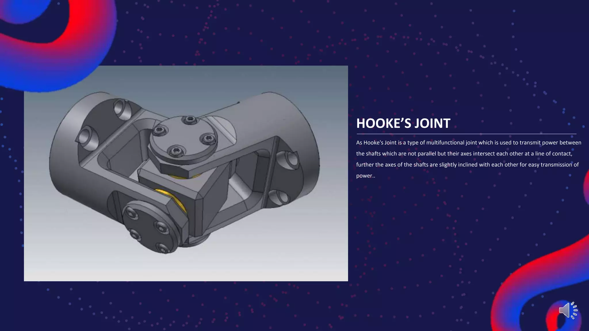 HOOKE’S JOINT
As Hooke's Joint is a type of multifunctional joint which is used to transmit power between
the shafts which are not parallel but their axes intersect each other at a line of contact,
further the axes of the shafts are slightly inclined with each other for easy transmission of
power..
 