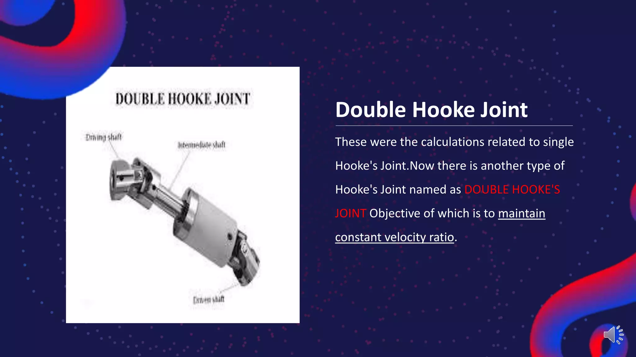Double Hooke Joint
These were the calculations related to single
Hooke's Joint.Now there is another type of
Hooke's Joint named as DOUBLE HOOKE'S
JOINT Objective of which is to maintain
constant velocity ratio.
 
