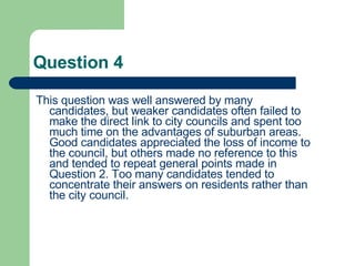 Question 4 This question was well answered by many candidates, but weaker candidates often failed to make the direct link to city councils and spent too much time on the advantages of suburban areas. Good candidates appreciated the loss of income to the council, but others made no reference to this and tended to repeat general points made in Question 2. Too many candidates tended to concentrate their answers on residents rather than the city council.  