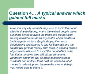 Question 4…  A typical answer which gained full marks  A reason why city councils may wish to avoid the donut effect is due to filtering, where the well-off people move out of the centre to avoid the traffic and the pollution leaving behind a run-down city centre which creates a bad image for visitors. Empty shops, litter and a deteriorating appearance is bad for business and the council will get less money from rates. A second reason why councils will wish to avoid the donut effect is the fact that a rundown area will attract crime and vandalism and there will be more complaints from residents and visitors. It will cost the council a lot of money to redevelop and improve the area and they may not be able to afford it. 