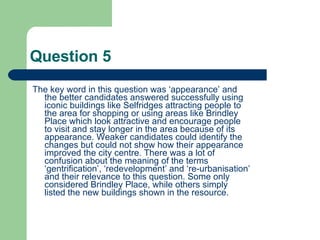 Question 5 The key word in this question was ‘appearance’ and the better candidates answered successfully using iconic buildings like Selfridges attracting people to the area for shopping or using areas like Brindley Place which look attractive and encourage people to visit and stay longer in the area because of its appearance. Weaker candidates could identify the changes but could not show how their appearance improved the city centre. There was a lot of confusion about the meaning of the terms ‘gentrification’, ‘redevelopment’ and ‘re-urbanisation’ and their relevance to this question. Some only considered Brindley Place, while others simply listed the new buildings shown in the resource.  