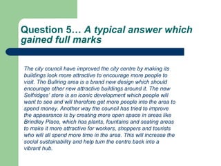 Question 5…  A typical answer which gained full marks  The city council have improved the city centre by making its buildings look more attractive to encourage more people to visit. The Bullring area is a brand new design which should encourage other new attractive buildings around it. The new Selfridges’ store is an iconic development which people will want to see and will therefore get more people into the area to spend money. Another way the council has tried to improve the appearance is by creating more open space in areas like Brindley Place, which has plants, fountains and seating areas to make it more attractive for workers, shoppers and tourists who will all spend more time in the area. This will increase the social sustainability and help turn the centre back into a vibrant hub.   