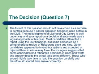 The Decision (Question 7) The format of this question should not have come as a surprise to centres because a similar approach has been used before in the DME. The redevelopment of Liverpool City Centre is well under way and so a report on a decision already made was a logical approach in this case. Most candidates attempted a report using the four headings, but some embarked on a comprehensive review of Resources eight and nine. Other candidates appeared to invent four options and accepted or rejected them in mini-essay form. It once again suggests that some candidates had rehearsed decisions in class and wrote this answer despite the actual task being different. Those who scored highly took time to read the question carefully and therefore structured their answer correctly.  