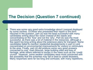 The Decision (Question 7 continued) There was some very good extra knowledge about Liverpool displayed by some centres. Of those who presented their report in the form required in the question, part (a) was the least successful with many candidates writing about the vision instead of the needs and concentrating on the ‘how’ and not the ‘why’. Part (b) was the most successful, as there was a lot of material in the resources, although a few spent too long writing about the extensive plans for transport. Some candidates failed to mention residential developments in part (c) and concentrated on environmental improvements for visitors or commuters to the area. Finally, part (d) did produce some very good answers connected to cost, road closures, large building sites and loss of heritage, while others referred to issues in the news such as the ‘credit crunch’. However, some weaker candidates were more concerned with the possibility that the schemes may fail or lead to untold disasters. Many responses were far too long and confused, with many repetitions.  
