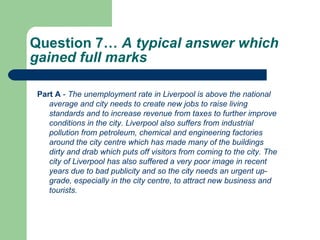 Question 7…  A typical answer which gained full marks  Part A  -  The unemployment rate in Liverpool is above the national average and city needs to create new jobs to raise living standards and to increase revenue from taxes to further improve conditions in the city. Liverpool also suffers from industrial pollution from petroleum, chemical and engineering factories around the city centre which has made many of the buildings dirty and drab which puts off visitors from coming to the city. The city of Liverpool has also suffered a very poor image in recent years due to bad publicity and so the city needs an urgent up-grade, especially in the city centre, to attract new business and tourists.  