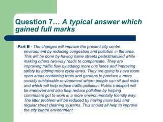 Question 7…  A typical answer which gained full marks  Part B  -  The changes will improve the present city centre environment by reducing congestion and pollution in the area. This will be done by having some streets pedestrianised while making others two-way roads to compensate. They are improving traffic flow by adding more bus lanes and improving safety by adding more cycle lanes. They are going to have more open areas containing trees and gardens to produce a more socially sustainable environment where people can sit and relax and which will help reduce traffic pollution. Public transport will be improved and also help reduce pollution by helping commuters get to work in a more environmentally friendly way. The litter problem will be reduced by having more bins and regular street cleaning systems. This should all help to improve the city centre environment.  