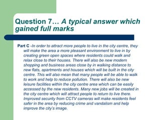 Question 7…  A typical answer which gained full marks  Part C  - In order to attract more people to live in the city centre, they will make the area a more pleasant environment to live in by creating green open spaces where residents could walk and relax close to their houses. There will also be new modern shopping and business areas close by in walking distance to new flats, apartments and houses which will be built in the city centre. This will also mean that many people will be able to walk to work and help to reduce pollution. There will also be new leisure facilities within the city centre area which can be easily accessed by the new residents. Many new jobs will be created in the city centre which will attract people to return to live there. Improved security from CCTV cameras will make residents feel safer in the area by reducing crime and vandalism and help improve the city’s image.  