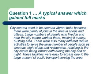 Question 1 …  A typical answer which gained full marks  City centres used to be seen as vibrant hubs because there were plenty of jobs in the area in shops and offices. Large numbers of people who lived in and near the city centre worked there, making it a busy, bustling area. There were also many different leisure activities to serve the large number of people such as cinemas, night clubs and restaurants, resulting in the city centre being vibrant both during the day and at night. These facilities were easy to access due to the large amount of public transport serving the area.  