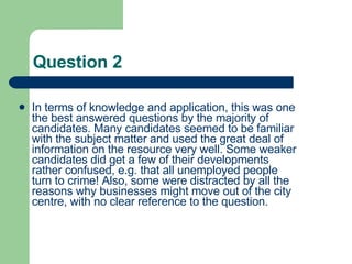 Question 2 In terms of knowledge and application, this was one the best answered questions by the majority of candidates. Many candidates seemed to be familiar with the subject matter and used the great deal of information on the resource very well. Some weaker candidates did get a few of their developments rather confused, e.g. that all unemployed people turn to crime! Also, some were distracted by all the reasons why businesses might move out of the city centre, with no clear reference to the question.  