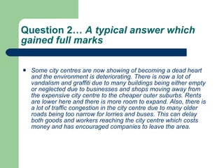 Question 2…  A typical answer which gained full marks  Some city centres are now showing of becoming a dead heart and the environment is deteriorating. There is now a lot of vandalism and graffiti due to many buildings being either empty or neglected due to businesses and shops moving away from the expensive city centre to the cheaper outer suburbs. Rents are lower here and there is more room to expand. Also, there is a lot of traffic congestion in the city centre due to many older roads being too narrow for lorries and buses. This can delay both goods and workers reaching the city centre which costs money and has encouraged companies to leave the area.  