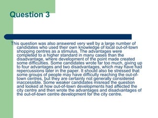 Question 3 This question was also answered very well by a large number of candidates who used their own knowledge of local out-of-town shopping centres as a stimulus. The advantages were completed to a higher standard in many cases than the disadvantage, where development of the point made created some difficulties. Some candidates wrote far too much, giving up to four advantages and two disadvantages, which may have had repercussions later in the paper. It should also be stressed that some groups of people may have difficulty reaching the out-of-town centres, but they are certainly not generally considered inaccessible. Some weaker candidates misread the question and looked at how out-of-town developments had affected the city centre and then wrote the advantages and disadvantages of the out-of-town centre development for the city centre.  