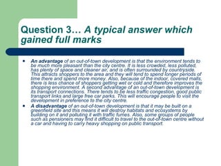 Question 3…  A typical answer which gained full marks  An advantage  of an out-of-town development is that the environment tends to be much more pleasant than the city centre. It is less crowded, less polluted, has plenty of space and cleaner air, and is often surrounded by countryside. This attracts shoppers to the area and they will tend to spend longer periods of time there and spend more money. Also, because of the indoor, covered malls, there is less chance of shoppers getting wet or cold and therefore improves the shopping environment. A second advantage of an out-of-town development is its transport connections. There tends to be less traffic congestion, good public transport links and large free car parks. This will encourage people to visit the development in preference to the city centre.  A disadvantage  of an out-of-town development is that it may be built on a greenfield site and this means it will destroy habitats and ecosystems by building on it and polluting it with traffic fumes. Also, some groups of people such as pensioners may find it difficult to travel to the out-of-town centre without a car and having to carry heavy shopping on public transport.  
