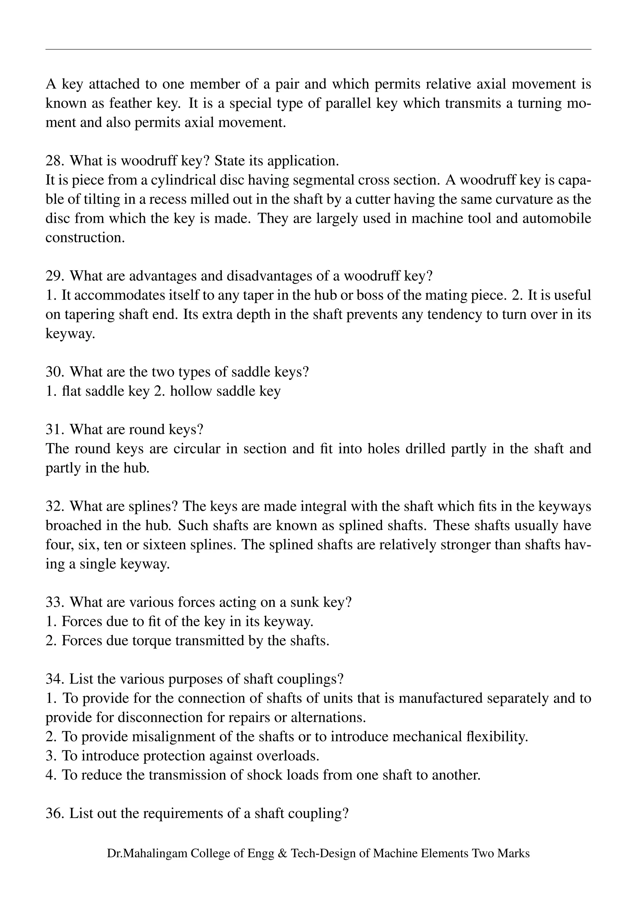A key attached to one member of a pair and which permits relative axial movement is
known as feather key. It is a special type of parallel key which transmits a turning mo-
ment and also permits axial movement.
28. What is woodruff key? State its application.
It is piece from a cylindrical disc having segmental cross section. A woodruff key is capa-
ble of tilting in a recess milled out in the shaft by a cutter having the same curvature as the
disc from which the key is made. They are largely used in machine tool and automobile
construction.
29. What are advantages and disadvantages of a woodruff key?
1. It accommodates itself to any taper in the hub or boss of the mating piece. 2. It is useful
on tapering shaft end. Its extra depth in the shaft prevents any tendency to turn over in its
keyway.
30. What are the two types of saddle keys?
1. ﬂat saddle key 2. hollow saddle key
31. What are round keys?
The round keys are circular in section and ﬁt into holes drilled partly in the shaft and
partly in the hub.
32. What are splines? The keys are made integral with the shaft which ﬁts in the keyways
broached in the hub. Such shafts are known as splined shafts. These shafts usually have
four, six, ten or sixteen splines. The splined shafts are relatively stronger than shafts hav-
ing a single keyway.
33. What are various forces acting on a sunk key?
1. Forces due to ﬁt of the key in its keyway.
2. Forces due torque transmitted by the shafts.
34. List the various purposes of shaft couplings?
1. To provide for the connection of shafts of units that is manufactured separately and to
provide for disconnection for repairs or alternations.
2. To provide misalignment of the shafts or to introduce mechanical ﬂexibility.
3. To introduce protection against overloads.
4. To reduce the transmission of shock loads from one shaft to another.
36. List out the requirements of a shaft coupling?
Dr.Mahalingam College of Engg & Tech-Design of Machine Elements Two Marks
 