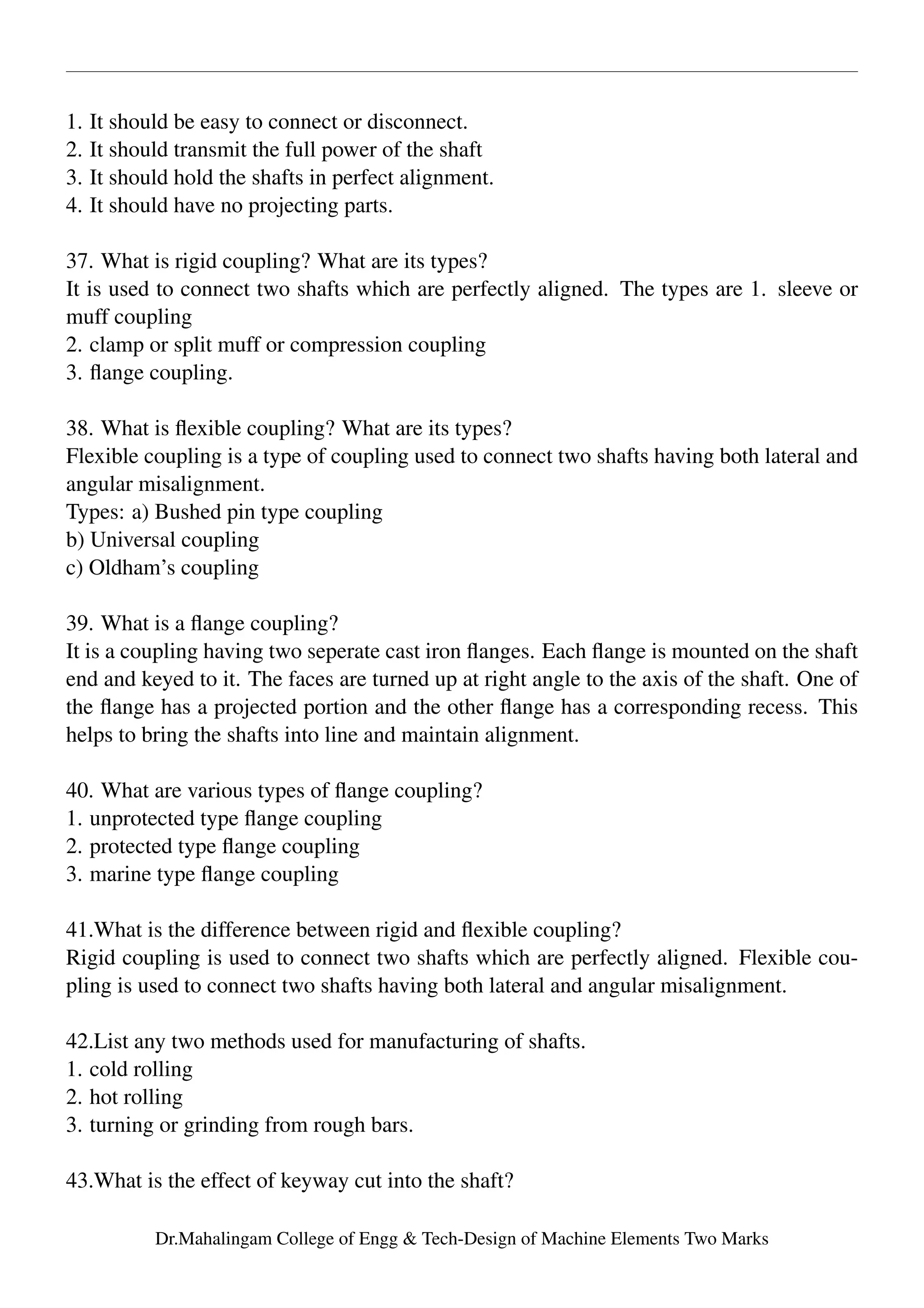 1. It should be easy to connect or disconnect.
2. It should transmit the full power of the shaft
3. It should hold the shafts in perfect alignment.
4. It should have no projecting parts.
37. What is rigid coupling? What are its types?
It is used to connect two shafts which are perfectly aligned. The types are 1. sleeve or
muff coupling
2. clamp or split muff or compression coupling
3. ﬂange coupling.
38. What is ﬂexible coupling? What are its types?
Flexible coupling is a type of coupling used to connect two shafts having both lateral and
angular misalignment.
Types: a) Bushed pin type coupling
b) Universal coupling
c) Oldham’s coupling
39. What is a ﬂange coupling?
It is a coupling having two seperate cast iron ﬂanges. Each ﬂange is mounted on the shaft
end and keyed to it. The faces are turned up at right angle to the axis of the shaft. One of
the ﬂange has a projected portion and the other ﬂange has a corresponding recess. This
helps to bring the shafts into line and maintain alignment.
40. What are various types of ﬂange coupling?
1. unprotected type ﬂange coupling
2. protected type ﬂange coupling
3. marine type ﬂange coupling
41.What is the difference between rigid and ﬂexible coupling?
Rigid coupling is used to connect two shafts which are perfectly aligned. Flexible cou-
pling is used to connect two shafts having both lateral and angular misalignment.
42.List any two methods used for manufacturing of shafts.
1. cold rolling
2. hot rolling
3. turning or grinding from rough bars.
43.What is the effect of keyway cut into the shaft?
Dr.Mahalingam College of Engg & Tech-Design of Machine Elements Two Marks
 