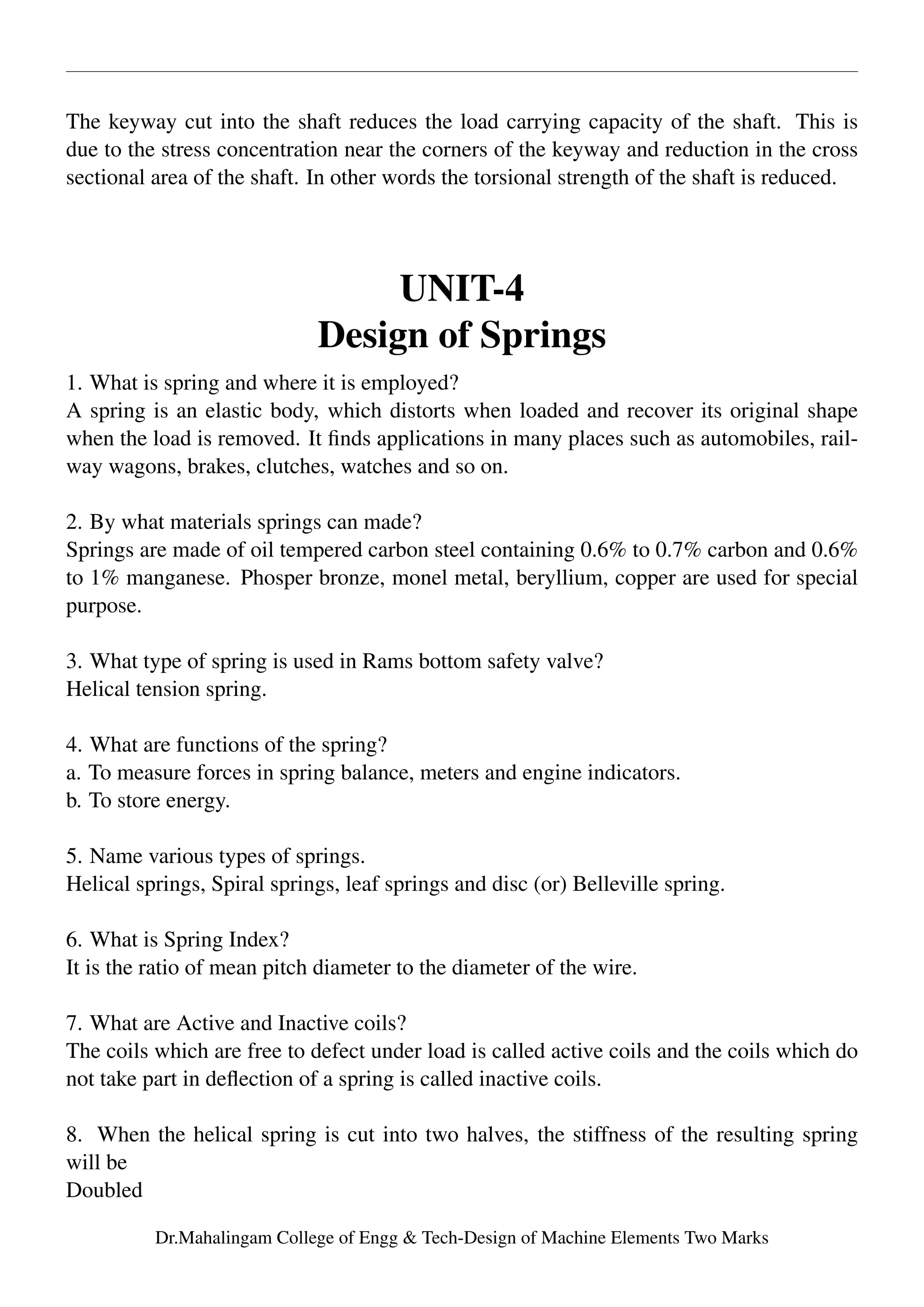 The keyway cut into the shaft reduces the load carrying capacity of the shaft. This is
due to the stress concentration near the corners of the keyway and reduction in the cross
sectional area of the shaft. In other words the torsional strength of the shaft is reduced.
UNIT-4
Design of Springs
1. What is spring and where it is employed?
A spring is an elastic body, which distorts when loaded and recover its original shape
when the load is removed. It ﬁnds applications in many places such as automobiles, rail-
way wagons, brakes, clutches, watches and so on.
2. By what materials springs can made?
Springs are made of oil tempered carbon steel containing 0.6% to 0.7% carbon and 0.6%
to 1% manganese. Phosper bronze, monel metal, beryllium, copper are used for special
purpose.
3. What type of spring is used in Rams bottom safety valve?
Helical tension spring.
4. What are functions of the spring?
a. To measure forces in spring balance, meters and engine indicators.
b. To store energy.
5. Name various types of springs.
Helical springs, Spiral springs, leaf springs and disc (or) Belleville spring.
6. What is Spring Index?
It is the ratio of mean pitch diameter to the diameter of the wire.
7. What are Active and Inactive coils?
The coils which are free to defect under load is called active coils and the coils which do
not take part in deﬂection of a spring is called inactive coils.
8. When the helical spring is cut into two halves, the stiffness of the resulting spring
will be
Doubled
Dr.Mahalingam College of Engg & Tech-Design of Machine Elements Two Marks
 
