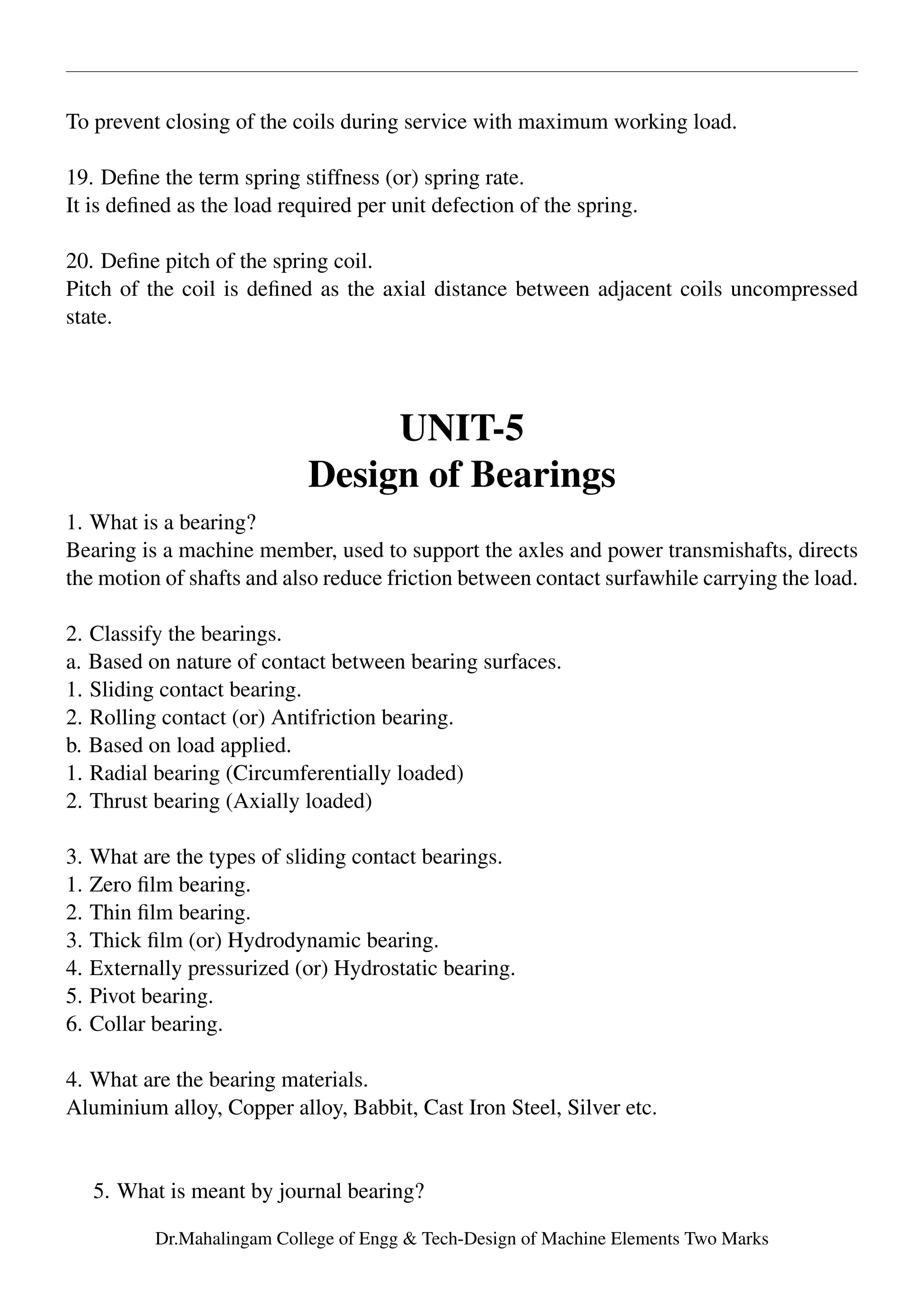 To prevent closing of the coils during service with maximum working load.
19. Deﬁne the term spring stiffness (or) spring rate.
It is deﬁned as the load required per unit defection of the spring.
20. Deﬁne pitch of the spring coil.
Pitch of the coil is deﬁned as the axial distance between adjacent coils uncompressed
state.
UNIT-5
Design of Bearings
1. What is a bearing?
Bearing is a machine member, used to support the axles and power transmishafts, directs
the motion of shafts and also reduce friction between contact surfawhile carrying the load.
2. Classify the bearings.
a. Based on nature of contact between bearing surfaces.
1. Sliding contact bearing.
2. Rolling contact (or) Antifriction bearing.
b. Based on load applied.
1. Radial bearing (Circumferentially loaded)
2. Thrust bearing (Axially loaded)
3. What are the types of sliding contact bearings.
1. Zero ﬁlm bearing.
2. Thin ﬁlm bearing.
3. Thick ﬁlm (or) Hydrodynamic bearing.
4. Externally pressurized (or) Hydrostatic bearing.
5. Pivot bearing.
6. Collar bearing.
4. What are the bearing materials.
Aluminium alloy, Copper alloy, Babbit, Cast Iron Steel, Silver etc.
5. What is meant by journal bearing?
Dr.Mahalingam College of Engg & Tech-Design of Machine Elements Two Marks
 