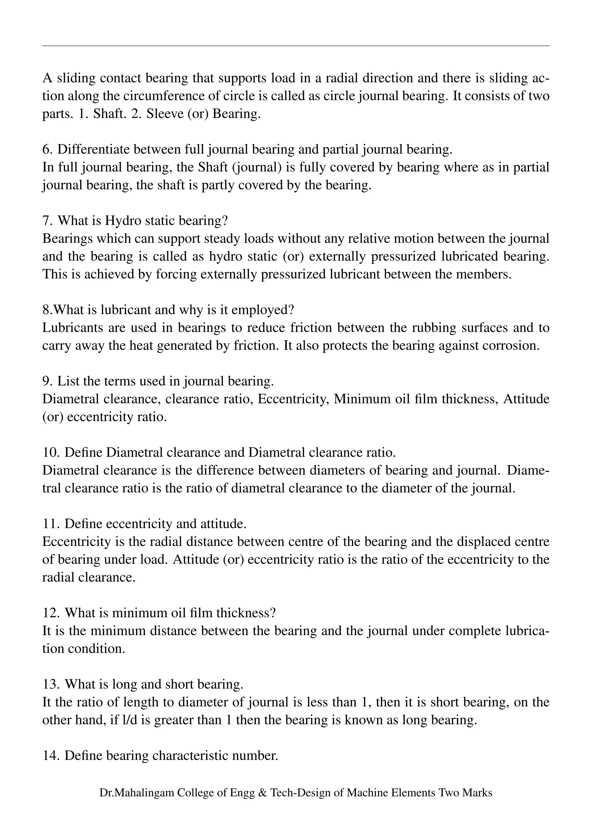 A sliding contact bearing that supports load in a radial direction and there is sliding ac-
tion along the circumference of circle is called as circle journal bearing. It consists of two
parts. 1. Shaft. 2. Sleeve (or) Bearing.
6. Differentiate between full journal bearing and partial journal bearing.
In full journal bearing, the Shaft (journal) is fully covered by bearing where as in partial
journal bearing, the shaft is partly covered by the bearing.
7. What is Hydro static bearing?
Bearings which can support steady loads without any relative motion between the journal
and the bearing is called as hydro static (or) externally pressurized lubricated bearing.
This is achieved by forcing externally pressurized lubricant between the members.
8.What is lubricant and why is it employed?
Lubricants are used in bearings to reduce friction between the rubbing surfaces and to
carry away the heat generated by friction. It also protects the bearing against corrosion.
9. List the terms used in journal bearing.
Diametral clearance, clearance ratio, Eccentricity, Minimum oil ﬁlm thickness, Attitude
(or) eccentricity ratio.
10. Deﬁne Diametral clearance and Diametral clearance ratio.
Diametral clearance is the difference between diameters of bearing and journal. Diame-
tral clearance ratio is the ratio of diametral clearance to the diameter of the journal.
11. Deﬁne eccentricity and attitude.
Eccentricity is the radial distance between centre of the bearing and the displaced centre
of bearing under load. Attitude (or) eccentricity ratio is the ratio of the eccentricity to the
radial clearance.
12. What is minimum oil ﬁlm thickness?
It is the minimum distance between the bearing and the journal under complete lubrica-
tion condition.
13. What is long and short bearing.
It the ratio of length to diameter of journal is less than 1, then it is short bearing, on the
other hand, if l/d is greater than 1 then the bearing is known as long bearing.
14. Deﬁne bearing characteristic number.
Dr.Mahalingam College of Engg & Tech-Design of Machine Elements Two Marks
 