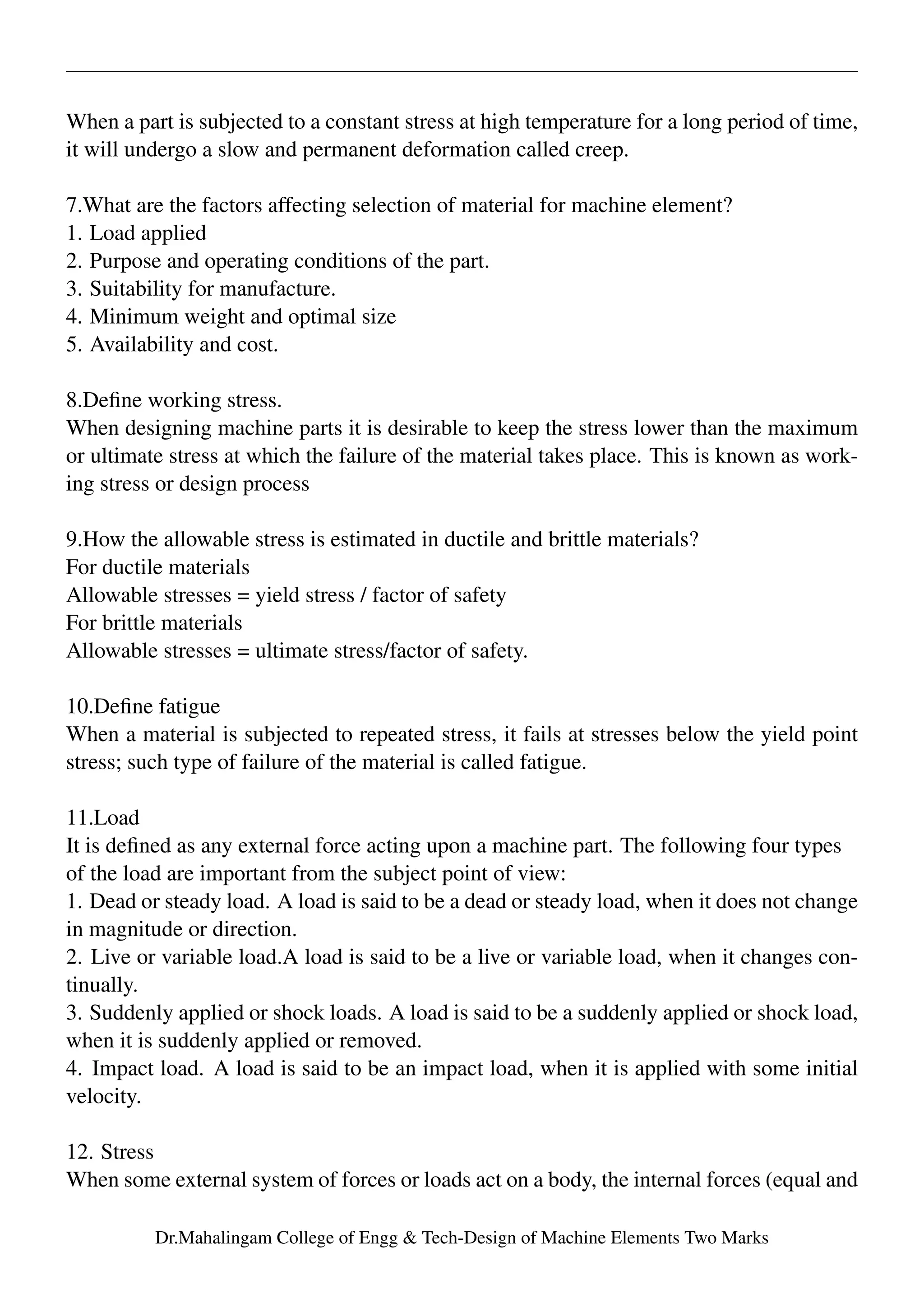 When a part is subjected to a constant stress at high temperature for a long period of time,
it will undergo a slow and permanent deformation called creep.
7.What are the factors affecting selection of material for machine element?
1. Load applied
2. Purpose and operating conditions of the part.
3. Suitability for manufacture.
4. Minimum weight and optimal size
5. Availability and cost.
8.Deﬁne working stress.
When designing machine parts it is desirable to keep the stress lower than the maximum
or ultimate stress at which the failure of the material takes place. This is known as work-
ing stress or design process
9.How the allowable stress is estimated in ductile and brittle materials?
For ductile materials
Allowable stresses = yield stress / factor of safety
For brittle materials
Allowable stresses = ultimate stress/factor of safety.
10.Deﬁne fatigue
When a material is subjected to repeated stress, it fails at stresses below the yield point
stress; such type of failure of the material is called fatigue.
11.Load
It is deﬁned as any external force acting upon a machine part. The following four types
of the load are important from the subject point of view:
1. Dead or steady load. A load is said to be a dead or steady load, when it does not change
in magnitude or direction.
2. Live or variable load.A load is said to be a live or variable load, when it changes con-
tinually.
3. Suddenly applied or shock loads. A load is said to be a suddenly applied or shock load,
when it is suddenly applied or removed.
4. Impact load. A load is said to be an impact load, when it is applied with some initial
velocity.
12. Stress
When some external system of forces or loads act on a body, the internal forces (equal and
Dr.Mahalingam College of Engg & Tech-Design of Machine Elements Two Marks
 