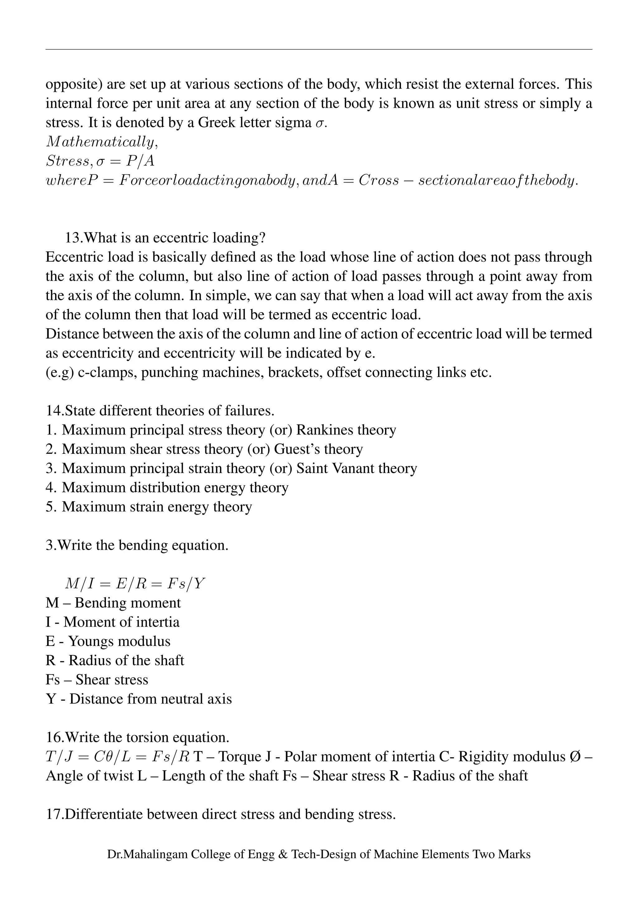 opposite) are set up at various sections of the body, which resist the external forces. This
internal force per unit area at any section of the body is known as unit stress or simply a
stress. It is denoted by a Greek letter sigma σ.
Mathematically,
Stress, σ = P/A
whereP = Forceorloadactingonabody, andA = Cross − sectionalareaofthebody.
13.What is an eccentric loading?
Eccentric load is basically deﬁned as the load whose line of action does not pass through
the axis of the column, but also line of action of load passes through a point away from
the axis of the column. In simple, we can say that when a load will act away from the axis
of the column then that load will be termed as eccentric load.
Distance between the axis of the column and line of action of eccentric load will be termed
as eccentricity and eccentricity will be indicated by e.
(e.g) c-clamps, punching machines, brackets, offset connecting links etc.
14.State different theories of failures.
1. Maximum principal stress theory (or) Rankines theory
2. Maximum shear stress theory (or) Guest’s theory
3. Maximum principal strain theory (or) Saint Vanant theory
4. Maximum distribution energy theory
5. Maximum strain energy theory
3.Write the bending equation.
M/I = E/R = Fs/Y
M – Bending moment
I - Moment of intertia
E - Youngs modulus
R - Radius of the shaft
Fs – Shear stress
Y - Distance from neutral axis
16.Write the torsion equation.
T/J = Cθ/L = Fs/R T – Torque J - Polar moment of intertia C- Rigidity modulus Ø –
Angle of twist L – Length of the shaft Fs – Shear stress R - Radius of the shaft
17.Differentiate between direct stress and bending stress.
Dr.Mahalingam College of Engg & Tech-Design of Machine Elements Two Marks
 