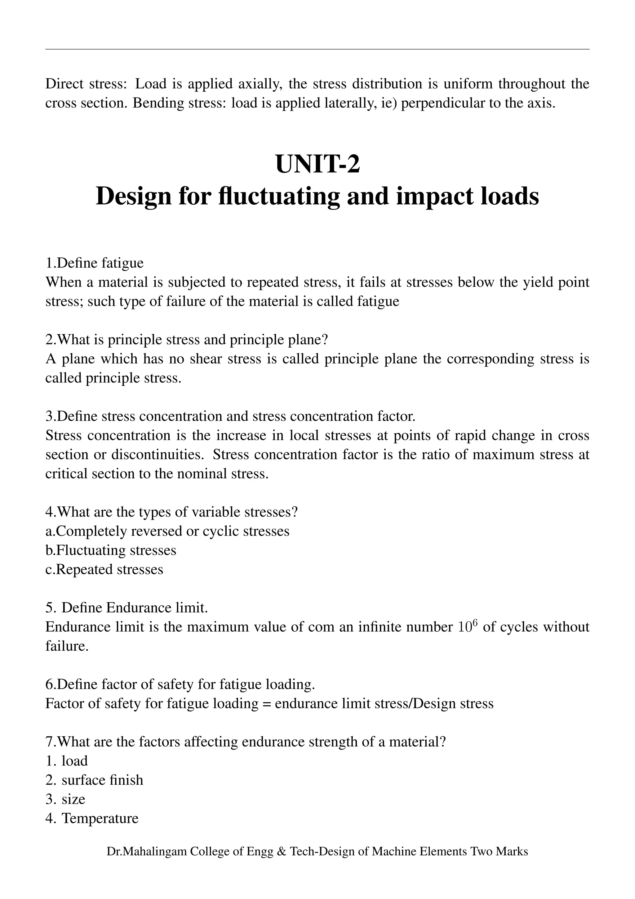Direct stress: Load is applied axially, the stress distribution is uniform throughout the
cross section. Bending stress: load is applied laterally, ie) perpendicular to the axis.
UNIT-2
Design for ﬂuctuating and impact loads
1.Deﬁne fatigue
When a material is subjected to repeated stress, it fails at stresses below the yield point
stress; such type of failure of the material is called fatigue
2.What is principle stress and principle plane?
A plane which has no shear stress is called principle plane the corresponding stress is
called principle stress.
3.Deﬁne stress concentration and stress concentration factor.
Stress concentration is the increase in local stresses at points of rapid change in cross
section or discontinuities. Stress concentration factor is the ratio of maximum stress at
critical section to the nominal stress.
4.What are the types of variable stresses?
a.Completely reversed or cyclic stresses
b.Fluctuating stresses
c.Repeated stresses
5. Deﬁne Endurance limit.
Endurance limit is the maximum value of com an inﬁnite number 106
of cycles without
failure.
6.Deﬁne factor of safety for fatigue loading.
Factor of safety for fatigue loading = endurance limit stress/Design stress
7.What are the factors affecting endurance strength of a material?
1. load
2. surface ﬁnish
3. size
4. Temperature
Dr.Mahalingam College of Engg & Tech-Design of Machine Elements Two Marks
 