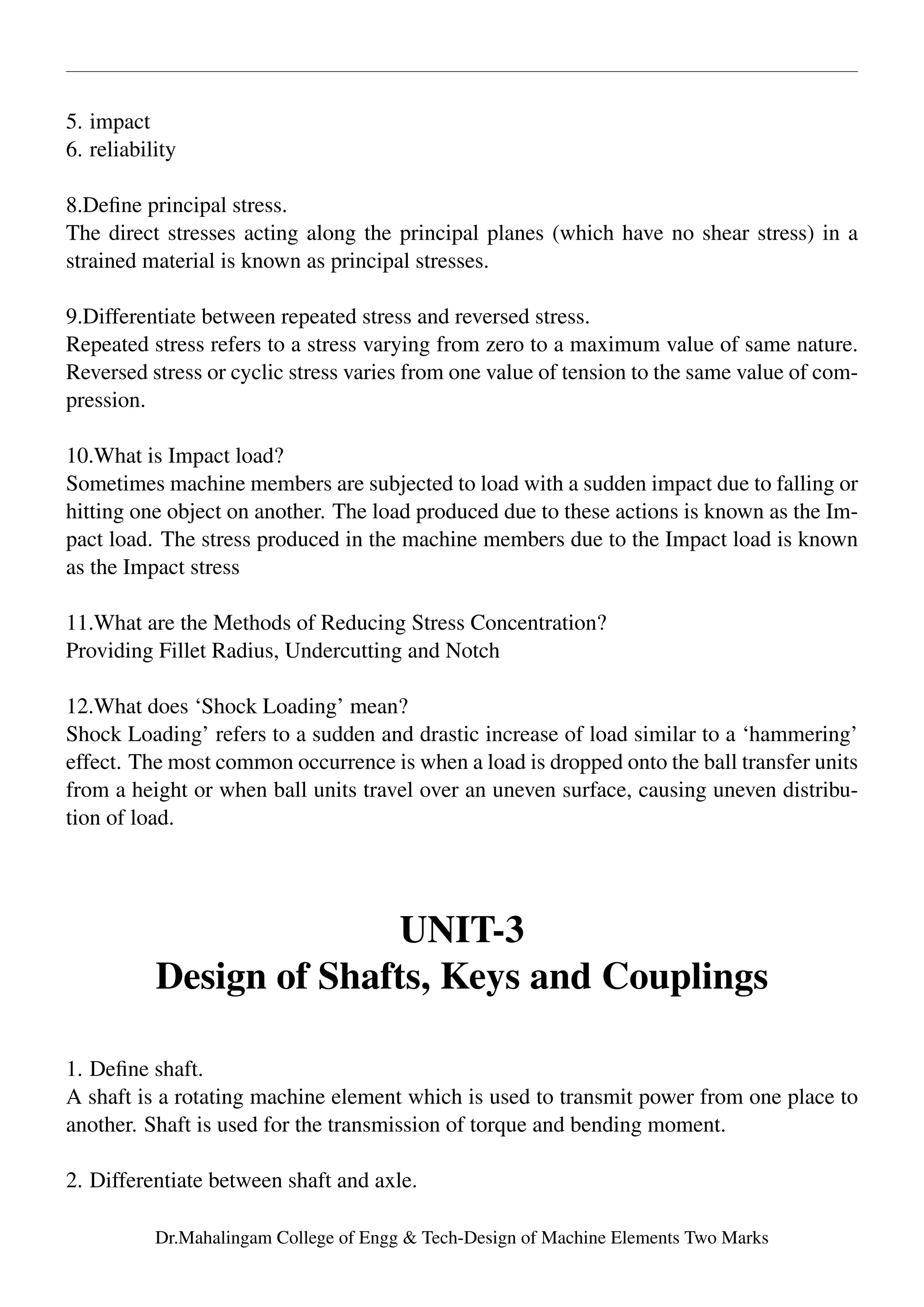 5. impact
6. reliability
8.Deﬁne principal stress.
The direct stresses acting along the principal planes (which have no shear stress) in a
strained material is known as principal stresses.
9.Differentiate between repeated stress and reversed stress.
Repeated stress refers to a stress varying from zero to a maximum value of same nature.
Reversed stress or cyclic stress varies from one value of tension to the same value of com-
pression.
10.What is Impact load?
Sometimes machine members are subjected to load with a sudden impact due to falling or
hitting one object on another. The load produced due to these actions is known as the Im-
pact load. The stress produced in the machine members due to the Impact load is known
as the Impact stress
11.What are the Methods of Reducing Stress Concentration?
Providing Fillet Radius, Undercutting and Notch
12.What does ‘Shock Loading’ mean?
Shock Loading’ refers to a sudden and drastic increase of load similar to a ‘hammering’
effect. The most common occurrence is when a load is dropped onto the ball transfer units
from a height or when ball units travel over an uneven surface, causing uneven distribu-
tion of load.
UNIT-3
Design of Shafts, Keys and Couplings
1. Deﬁne shaft.
A shaft is a rotating machine element which is used to transmit power from one place to
another. Shaft is used for the transmission of torque and bending moment.
2. Differentiate between shaft and axle.
Dr.Mahalingam College of Engg & Tech-Design of Machine Elements Two Marks
 