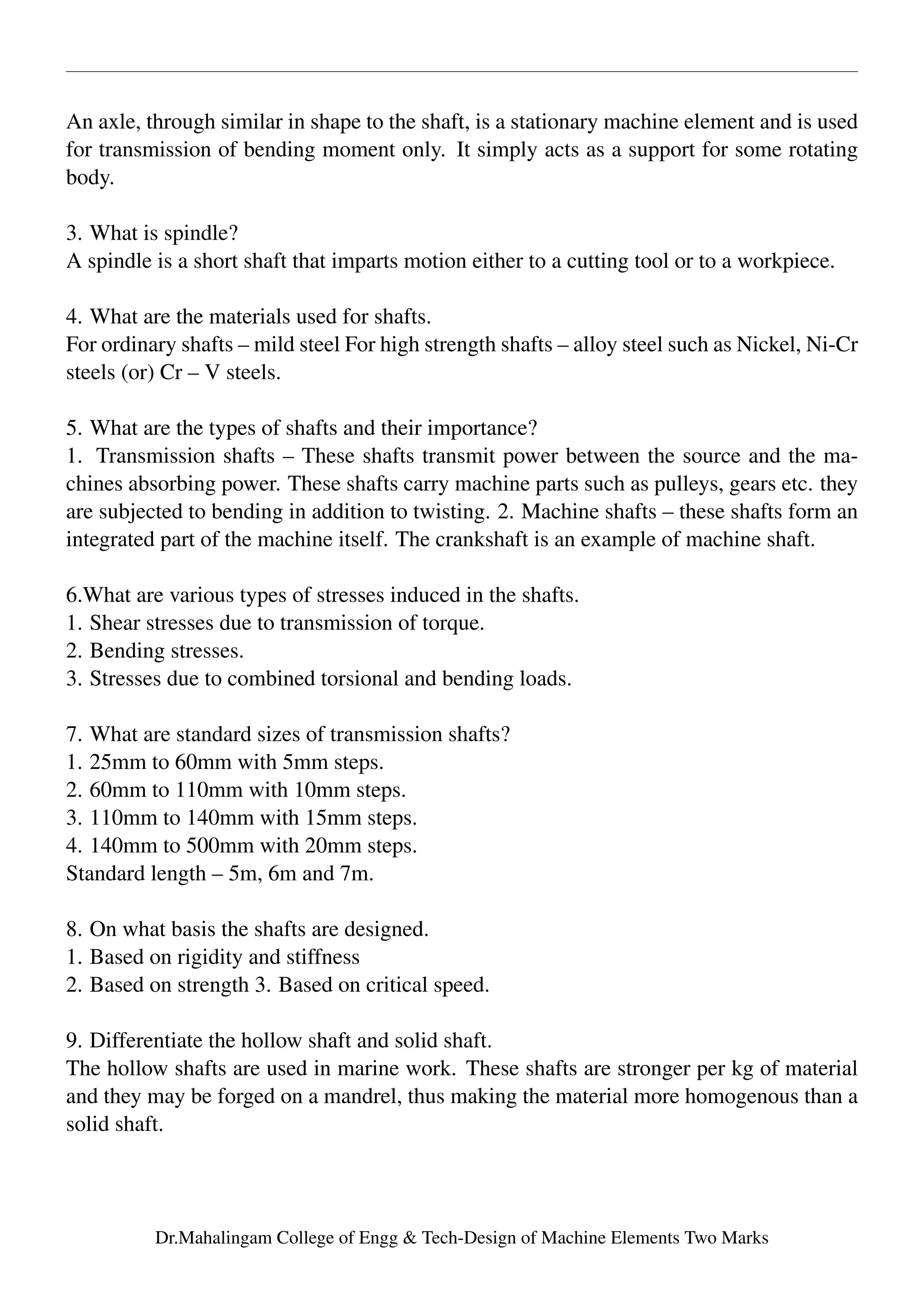 An axle, through similar in shape to the shaft, is a stationary machine element and is used
for transmission of bending moment only. It simply acts as a support for some rotating
body.
3. What is spindle?
A spindle is a short shaft that imparts motion either to a cutting tool or to a workpiece.
4. What are the materials used for shafts.
For ordinary shafts – mild steel For high strength shafts – alloy steel such as Nickel, Ni-Cr
steels (or) Cr – V steels.
5. What are the types of shafts and their importance?
1. Transmission shafts – These shafts transmit power between the source and the ma-
chines absorbing power. These shafts carry machine parts such as pulleys, gears etc. they
are subjected to bending in addition to twisting. 2. Machine shafts – these shafts form an
integrated part of the machine itself. The crankshaft is an example of machine shaft.
6.What are various types of stresses induced in the shafts.
1. Shear stresses due to transmission of torque.
2. Bending stresses.
3. Stresses due to combined torsional and bending loads.
7. What are standard sizes of transmission shafts?
1. 25mm to 60mm with 5mm steps.
2. 60mm to 110mm with 10mm steps.
3. 110mm to 140mm with 15mm steps.
4. 140mm to 500mm with 20mm steps.
Standard length – 5m, 6m and 7m.
8. On what basis the shafts are designed.
1. Based on rigidity and stiffness
2. Based on strength 3. Based on critical speed.
9. Differentiate the hollow shaft and solid shaft.
The hollow shafts are used in marine work. These shafts are stronger per kg of material
and they may be forged on a mandrel, thus making the material more homogenous than a
solid shaft.
Dr.Mahalingam College of Engg & Tech-Design of Machine Elements Two Marks
 