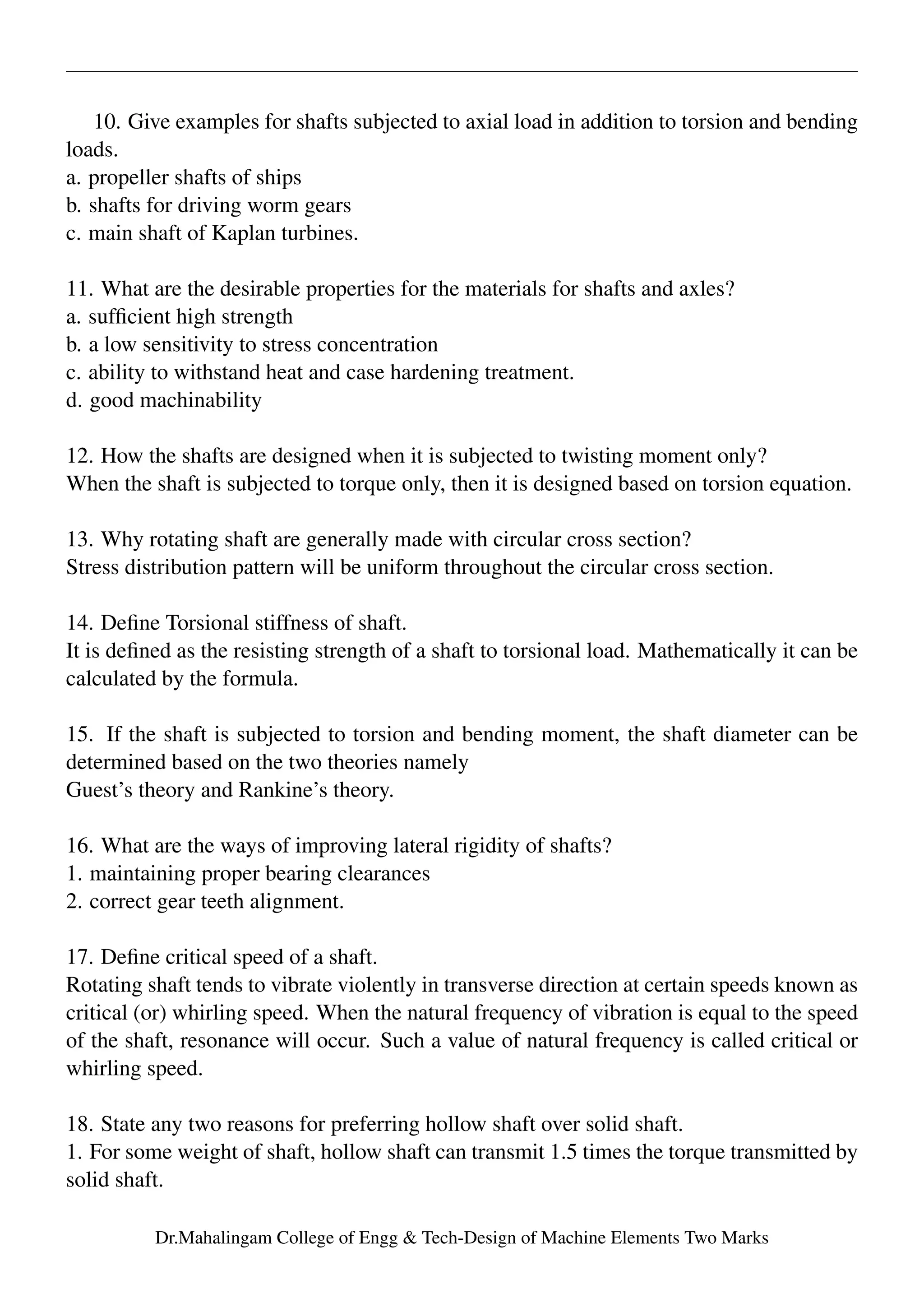 10. Give examples for shafts subjected to axial load in addition to torsion and bending
loads.
a. propeller shafts of ships
b. shafts for driving worm gears
c. main shaft of Kaplan turbines.
11. What are the desirable properties for the materials for shafts and axles?
a. sufﬁcient high strength
b. a low sensitivity to stress concentration
c. ability to withstand heat and case hardening treatment.
d. good machinability
12. How the shafts are designed when it is subjected to twisting moment only?
When the shaft is subjected to torque only, then it is designed based on torsion equation.
13. Why rotating shaft are generally made with circular cross section?
Stress distribution pattern will be uniform throughout the circular cross section.
14. Deﬁne Torsional stiffness of shaft.
It is deﬁned as the resisting strength of a shaft to torsional load. Mathematically it can be
calculated by the formula.
15. If the shaft is subjected to torsion and bending moment, the shaft diameter can be
determined based on the two theories namely
Guest’s theory and Rankine’s theory.
16. What are the ways of improving lateral rigidity of shafts?
1. maintaining proper bearing clearances
2. correct gear teeth alignment.
17. Deﬁne critical speed of a shaft.
Rotating shaft tends to vibrate violently in transverse direction at certain speeds known as
critical (or) whirling speed. When the natural frequency of vibration is equal to the speed
of the shaft, resonance will occur. Such a value of natural frequency is called critical or
whirling speed.
18. State any two reasons for preferring hollow shaft over solid shaft.
1. For some weight of shaft, hollow shaft can transmit 1.5 times the torque transmitted by
solid shaft.
Dr.Mahalingam College of Engg & Tech-Design of Machine Elements Two Marks
 