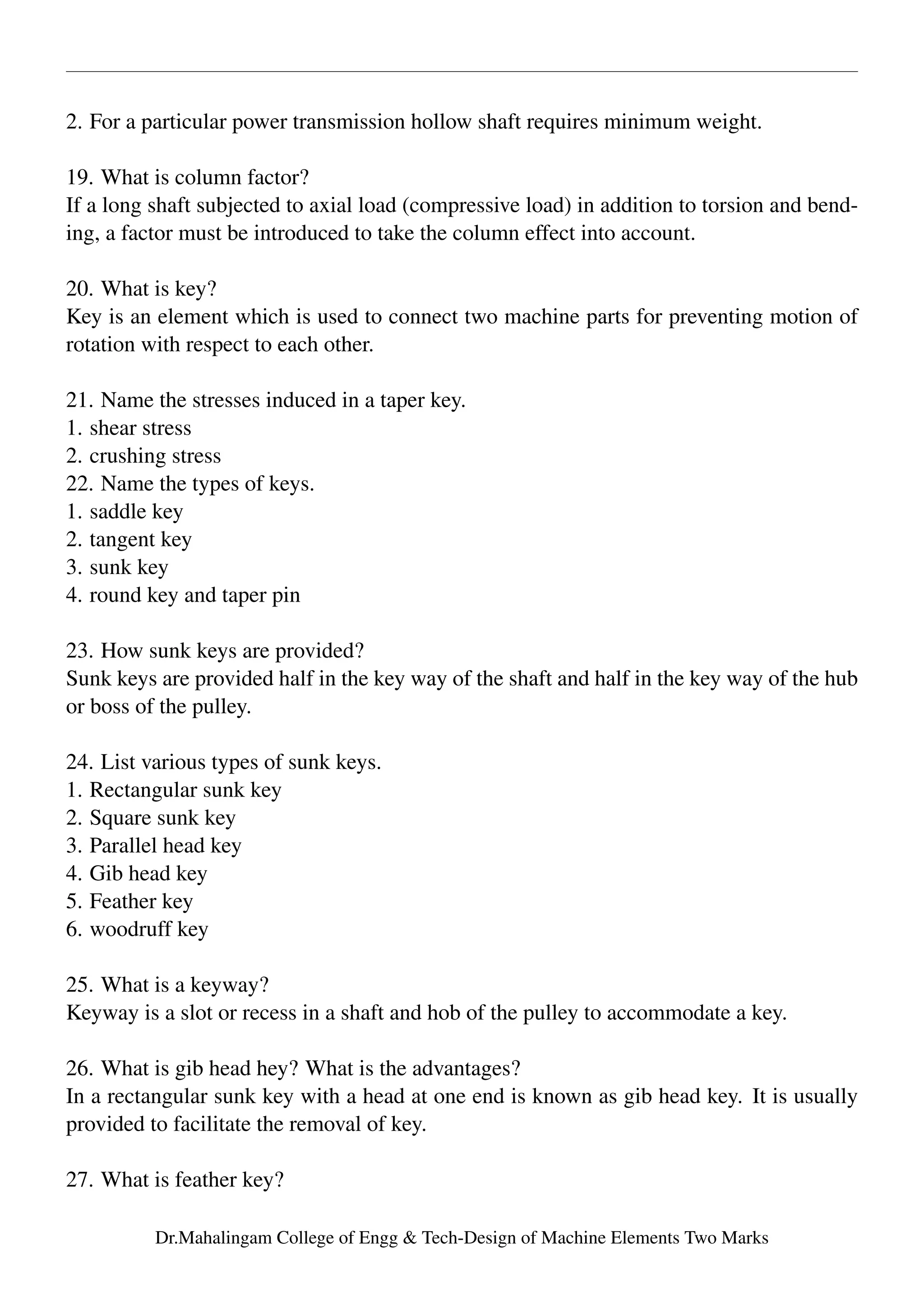 2. For a particular power transmission hollow shaft requires minimum weight.
19. What is column factor?
If a long shaft subjected to axial load (compressive load) in addition to torsion and bend-
ing, a factor must be introduced to take the column effect into account.
20. What is key?
Key is an element which is used to connect two machine parts for preventing motion of
rotation with respect to each other.
21. Name the stresses induced in a taper key.
1. shear stress
2. crushing stress
22. Name the types of keys.
1. saddle key
2. tangent key
3. sunk key
4. round key and taper pin
23. How sunk keys are provided?
Sunk keys are provided half in the key way of the shaft and half in the key way of the hub
or boss of the pulley.
24. List various types of sunk keys.
1. Rectangular sunk key
2. Square sunk key
3. Parallel head key
4. Gib head key
5. Feather key
6. woodruff key
25. What is a keyway?
Keyway is a slot or recess in a shaft and hob of the pulley to accommodate a key.
26. What is gib head hey? What is the advantages?
In a rectangular sunk key with a head at one end is known as gib head key. It is usually
provided to facilitate the removal of key.
27. What is feather key?
Dr.Mahalingam College of Engg & Tech-Design of Machine Elements Two Marks
 