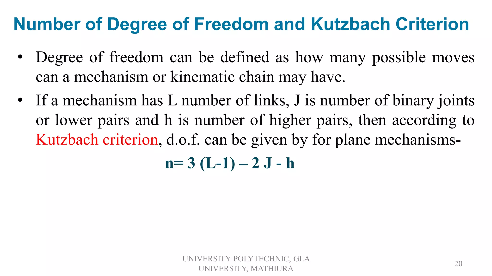 Number of Degree of Freedom and Kutzbach Criterion
• Degree of freedom can be defined as how many possible moves
can a mechanism or kinematic chain may have.
• If a mechanism has L number of links, J is number of binary joints
or lower pairs and h is number of higher pairs, then according to
Kutzbach criterion, d.o.f. can be given by for plane mechanisms-
n= 3 (L-1) – 2 J - h
UNIVERSITY POLYTECHNIC, GLA
UNIVERSITY, MATHIURA
20
 