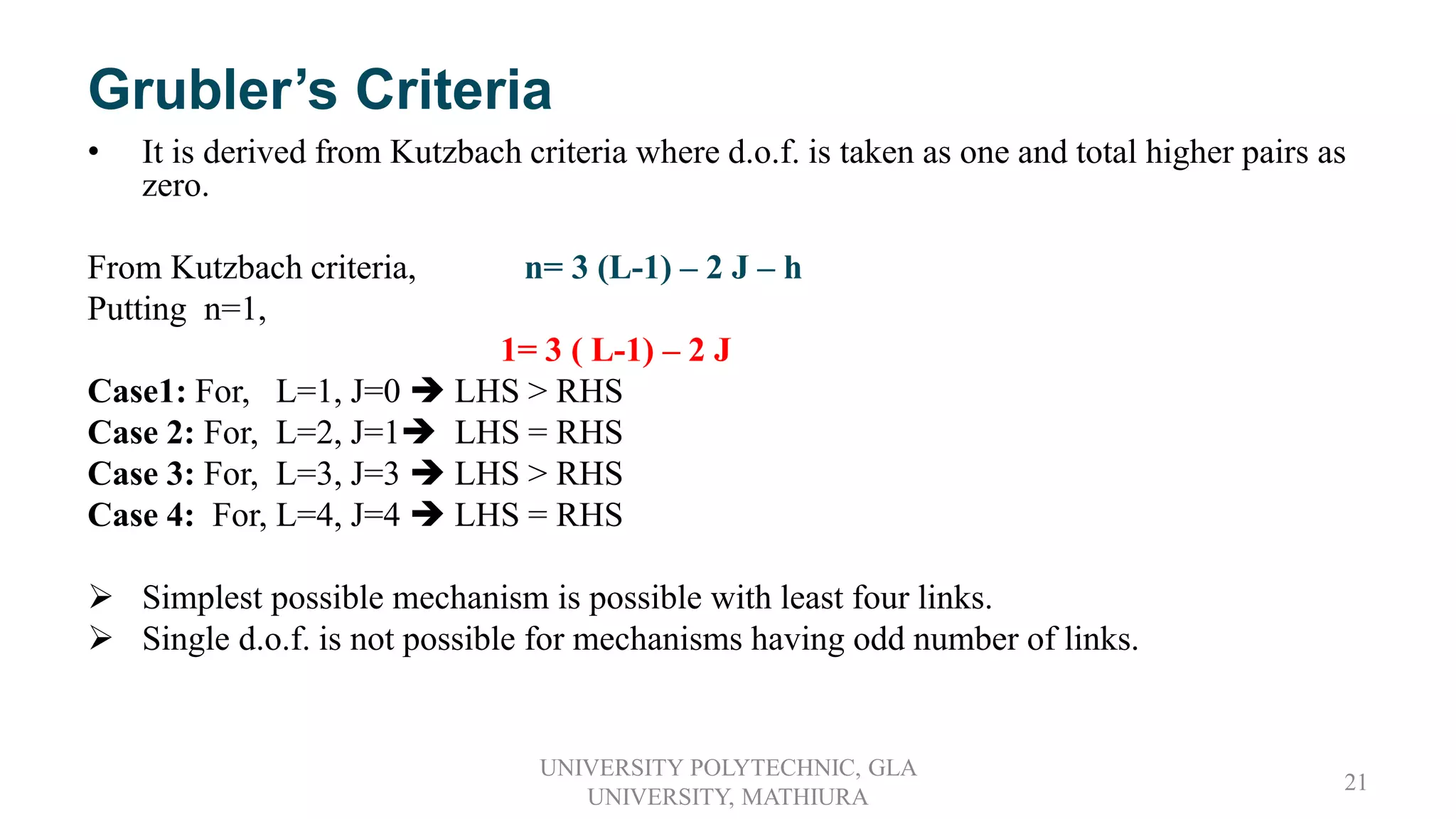 Grubler’s Criteria
• It is derived from Kutzbach criteria where d.o.f. is taken as one and total higher pairs as
zero.
From Kutzbach criteria, n= 3 (L-1) – 2 J – h
Putting n=1,
1= 3 ( L-1) – 2 J
Case1: For, L=1, J=0  LHS > RHS
Case 2: For, L=2, J=1 LHS = RHS
Case 3: For, L=3, J=3  LHS > RHS
Case 4: For, L=4, J=4  LHS = RHS
 Simplest possible mechanism is possible with least four links.
 Single d.o.f. is not possible for mechanisms having odd number of links.
UNIVERSITY POLYTECHNIC, GLA
UNIVERSITY, MATHIURA
21
 
