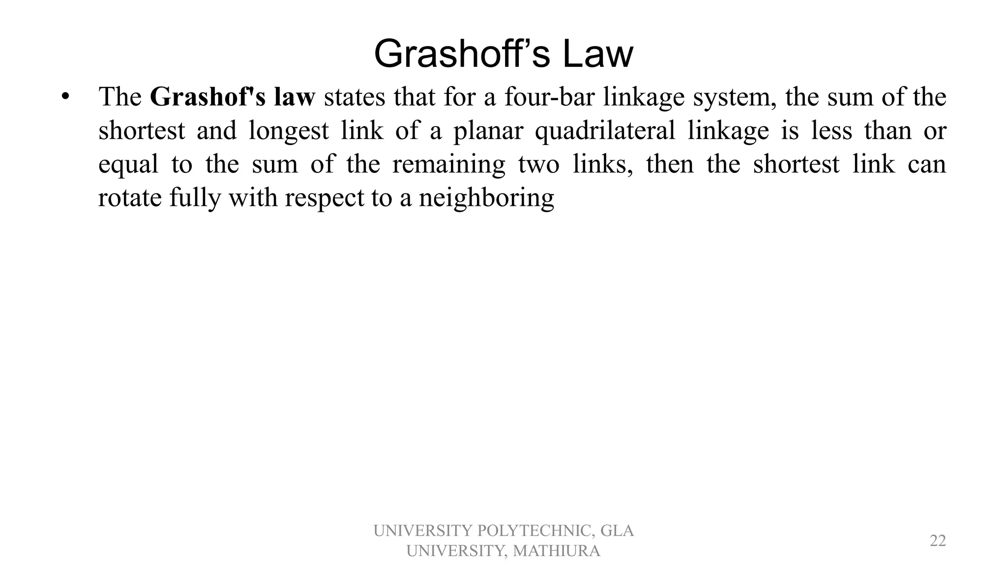 Grashoff’s Law
• The Grashof's law states that for a four-bar linkage system, the sum of the
shortest and longest link of a planar quadrilateral linkage is less than or
equal to the sum of the remaining two links, then the shortest link can
rotate fully with respect to a neighboring
UNIVERSITY POLYTECHNIC, GLA
UNIVERSITY, MATHIURA
22
 
