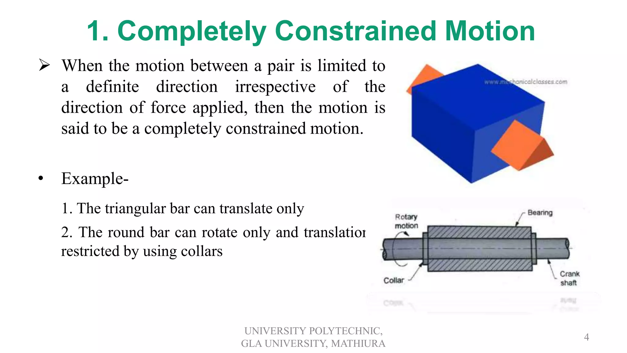 1. Completely Constrained Motion
 When the motion between a pair is limited to
a definite direction irrespective of the
direction of force applied, then the motion is
said to be a completely constrained motion.
• Example-
1. The triangular bar can translate only
2. The round bar can rotate only and translation is
restricted by using collars
UNIVERSITY POLYTECHNIC,
GLA UNIVERSITY, MATHIURA
4
 