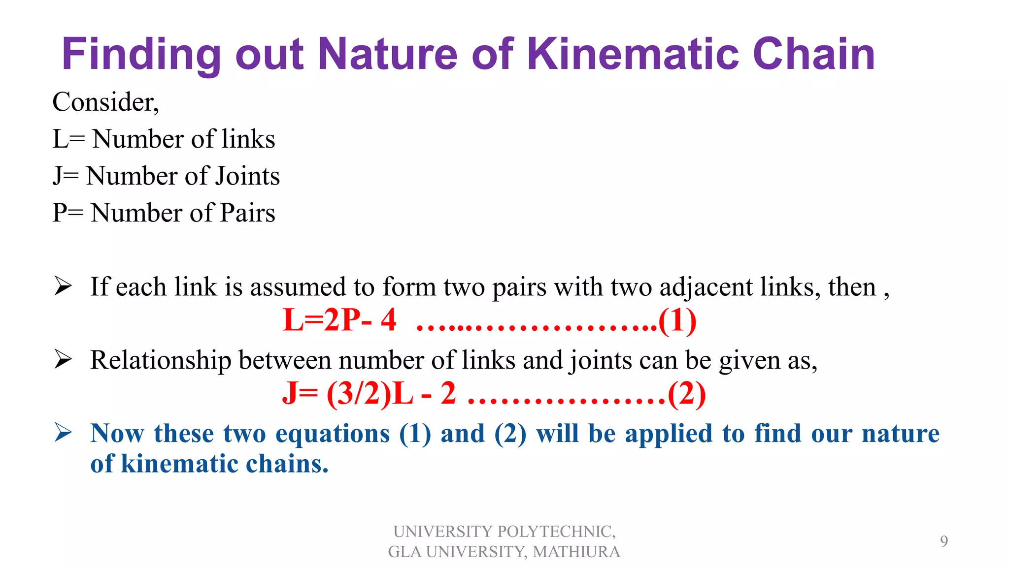 Finding out Nature of Kinematic Chain
Consider,
L= Number of links
J= Number of Joints
P= Number of Pairs
 If each link is assumed to form two pairs with two adjacent links, then ,
L=2P- 4 …...……………..(1)
 Relationship between number of links and joints can be given as,
J= (3/2)L - 2 ………………(2)
 Now these two equations (1) and (2) will be applied to find our nature
of kinematic chains.
UNIVERSITY POLYTECHNIC,
GLA UNIVERSITY, MATHIURA
9
 