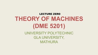 THEORY OF MACHINES
(DME 5201)
UNIVERSITY POLYTECHNIC
GLA UNIVERSITY,
MATHURA
LECTURE ZERO
 