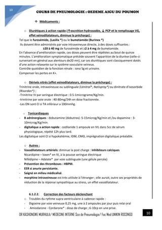 4/23/2014
COURS DE PNEUMOLOGIE : OEDEME AIGU DU POUMON
DR KASHONGWE MURHULA/ MEDECINE INTERNE Sce de Pneumologie/ Fac Med UNIKIN RDCONGO
10
10
 Médicaments :
o Diurétiques à action rapide (↑excrétion hydrosodée, ↓ PCP et le remplissage VG,
effet veinodilatateurs, diminue la précharge) :
Tel que le furosémide, (Lasilix ®) ou le bumetamide (Burinex ®)
Ils doivent être administrés par voie intraveineuse directe, à des doses suffisantes :
≥20 à 40 mg de furosémide et ≥2 à 4 mg de bumetamide.
En l'absence d'amélioration rapide, ces doses peuvent être répétées au bout de quinze
minutes. L'amélioration symptomatique précède souvent l'apparition de la diurèse (celle-ci
survenant en général aux alentours de20 mn), car ces diurétiques sont classiquement dotés
d'une action relaxante sur le système vasculaire veineux.
Contrôle quotidien de la fonction rénale : iono Sg et urinaire.
Compenser les pertes en K+.
o Dérivés nitrés (effet veinodilatateurs, diminue la précharge) :
Trinitrine orale, intraveineuse ou sublinguale (Lénitral*, Natispray*) ou dinitrate d’isosorbide
(Risordan*) ;
-Trinitrine IV par seringue électrique : 0.5-1micrograme/Kg/min.
-trinitrine par voie orale : 40-80mg/24h en dose fractionnée.
-Les DN sont CI si TA inférieur a 100mmhg.
o Tonicardiaques
- B adrénergiques : dobutamine (dobutrex) :5-15microg/Kg/min et /ou dopamine : 3-
10microg/Kg/min.
- digitalique a action rapide : cedilanide 1 ampoule en IVL dans 5cc de sérum
physiologique, répété 12h plus tard.
Les digitalique sont CI si hypokaliémie, IDM, CMO, imprégnation digitalique préalable.
o Autres :
- Vasodilatateurs artériels: diminue la post charge : Inhibiteurs calciques
Nicardipine – loxen* en IV, à la pousse seringue électrique
Nifédipine – Adalate* par voie sublinguale (une gélule percée)
- Prévention des thromboses : HBPM.
- EER si anurie persistante.
- Saigné en milieu médicalisé.
- morphine intraveineuse est très utilisée à l’étranger ; elle aurait, outre ses propriétés de
réduction de la réponse sympathique au stress, un effet vasodilatateur.
6.1.2.2. Correction des facteurs déclenchant
o Troubles du rythme supra ventriculaire à cadence rapide :
- Digoxine par voie veineuse 0,25 mg, une à 2 ampoules par jour puis relai oral
- Amiodarone - Cordarone* : dose de charge ; 6-10cp en une prise.
 